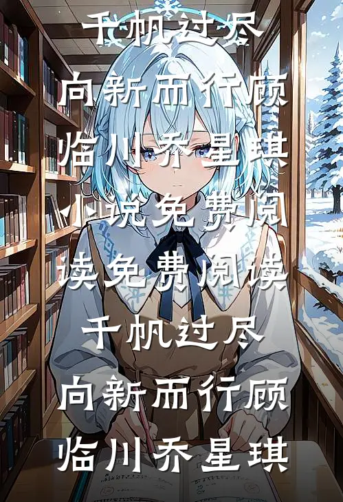 千帆过尽，向新而行(顾临川乔星琪)小说免费阅读_免费阅读千帆过尽，向新而行(顾临川乔星琪)
