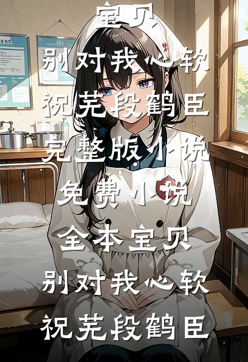 宝贝，别对我心软祝芜段鹤臣完整版小说_免费小说全本宝贝，别对我心软祝芜段鹤臣(祝芜段鹤臣)热门完本小说_最新小说宝贝，别对我心软祝芜段鹤臣完整版小说_免费小说全本宝贝，别对我心软祝芜段鹤臣祝芜段鹤臣