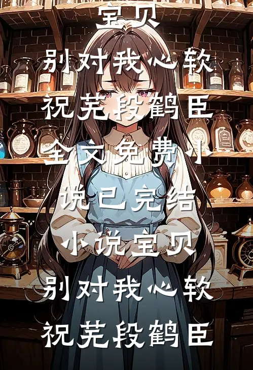 宝贝，别对我心软祝芜段鹤臣全文免费小说_已完结小说宝贝，别对我心软祝芜段鹤臣祝芜段鹤臣最新小说全文阅读_在线免费小说宝贝，别对我心软祝芜段鹤臣全文免费小说_已完结小说宝贝，别对我心软祝芜段鹤臣(祝芜段鹤臣)