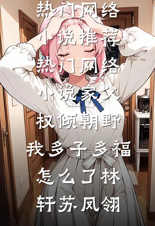 家父权倾朝野，我多子多福怎么了林轩苏凤翎热门网络小说推荐_热门网络小说家父权倾朝野，我多子多福怎么了林轩苏凤翎林轩苏凤翎最新小说推荐_最新好看小说家父权倾朝野，我多子多福怎么了林轩苏凤翎热门网络小说推荐_热门网络小说家父权倾朝野，我多子多福怎么了林轩苏凤翎林轩苏凤翎